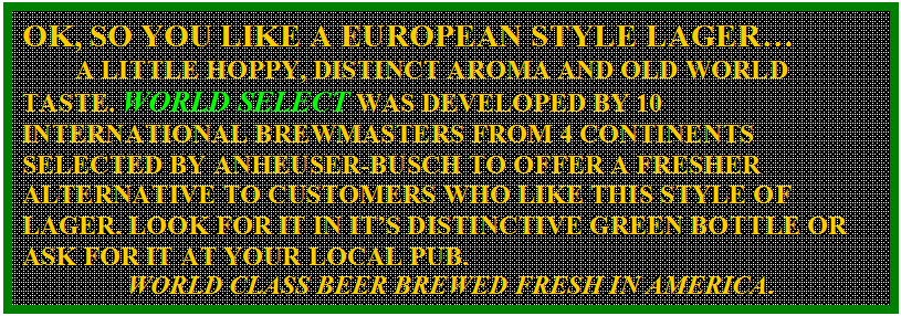 Text Box: OK, SO YOU LIKE A EUROPEAN STYLE LAGER�
	A LITTLE HOPPY, DISTINCT AROMA AND OLD WORLD TASTE. WORLD SELECT WAS DEVELOPED BY 10 INTERNATIONAL BREWMASTERS FROM 4 CONTINENTS SELECTED BY ANHEUSER-BUSCH TO OFFER A FRESHER ALTERNATIVE TO CUSTOMERS WHO LIKE THIS STYLE OF LAGER. LOOK FOR IT IN IT�S DISTINCTIVE GREEN BOTTLE OR ASK FOR IT AT YOUR LOCAL PUB. 
WORLD CLASS BEER BREWED FRESH IN AMERICA.
