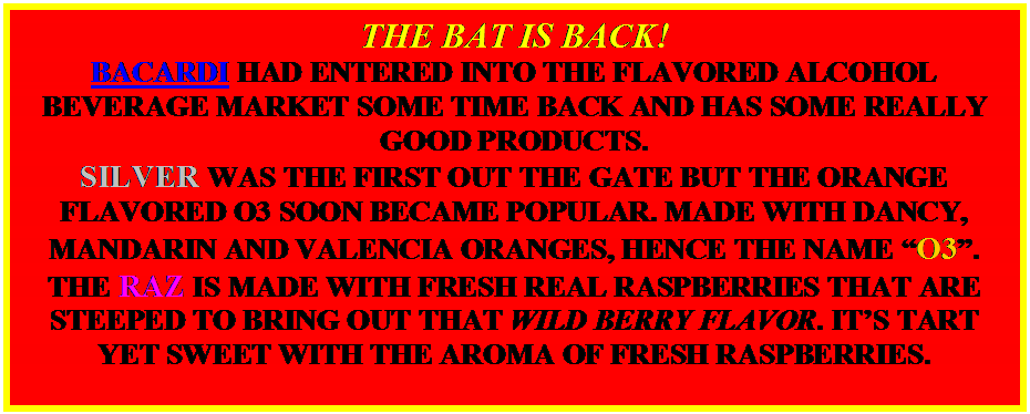 Text Box: THE BAT IS BACK!
BACARDI HAD ENTERED INTO THE FLAVORED ALCOHOL BEVERAGE MARKET SOME TIME BACK AND HAS SOME REALLY GOOD PRODUCTS.
SILVER WAS THE FIRST OUT THE GATE BUT THE ORANGE FLAVORED O3 SOON BECAME POPULAR. MADE WITH DANCY, MANDARIN AND VALENCIA ORANGES, HENCE THE NAME “O3”.
THE RAZ IS MADE WITH FRESH REAL RASPBERRIES THAT ARE STEEPED TO BRING OUT THAT WILD BERRY FLAVOR. IT’S TART YET SWEET WITH THE AROMA OF FRESH RASPBERRIES.