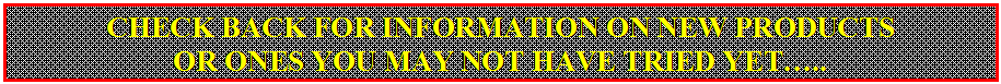 Text Box: CHECK BACK FOR INFORMATION ON NEW PRODUCTS
OR ONES YOU MAY NOT HAVE TRIED YET…..