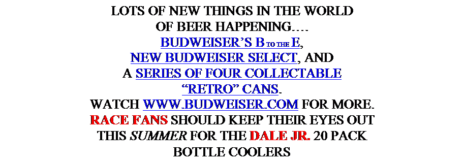 Text Box: LOTS OF NEW THINGS IN THE WORLD
OF BEER HAPPENING….
BUDWEISER’S B TO THE E,
NEW BUDWEISER SELECT, AND
A SERIES OF FOUR COLLECTABLE
“RETRO” CANS.
WATCH WWW.BUDWEISER.COM FOR MORE.
RACE FANS SHOULD KEEP THEIR EYES OUT
THIS SUMMER FOR THE DALE JR. 20 PACK
BOTTLE COOLERS