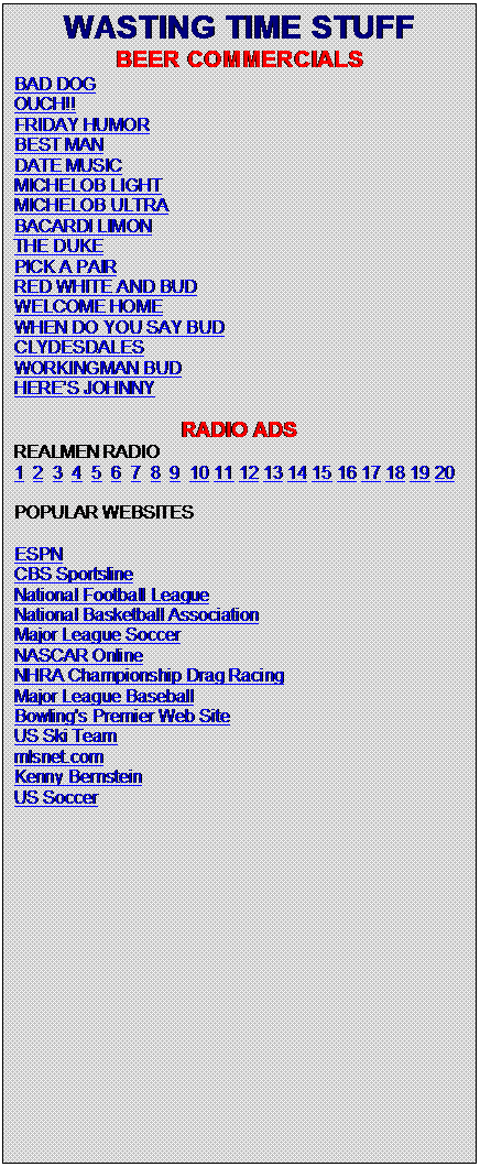 Text Box: WASTING TIME STUFF
BEER COMMERCIALS
BAD DOG     
OUCH!!
FRIDAY HUMOR
BEST MAN
DATE MUSIC
MICHELOB LIGHT
MICHELOB ULTRA
BACARDI LIMON
THE DUKE
PICK A PAIR
RED WHITE AND BUD
WELCOME HOME
WHEN DO YOU SAY BUD
CLYDESDALES
WORKINGMAN BUD
HERE�S JOHNNY

RADIO ADS
REALMEN RADIO   
1  2  3  4  5  6  7  8  9  10 11 12 13 14 15 16 17 18 19 20
POPULAR WEBSITES
ESPN
CBS Sportsline
National Football League
National Basketball Association
Major League Soccer
NASCAR Online
NHRA Championship Drag Racing
Major League Baseball
Bowling's Premier Web Site 
US Ski Team 
mlsnet.com
Kenny Bernstein
US Soccer



